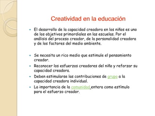    El desarrollo de la capacidad creadora en los niños es uno
    de los objetivos primordiales en las escuelas. Por el
    análisis del proceso creador, de la personalidad creadora
    y de los factores del medio ambiente.


   Se necesita un rico medio que estimule el pensamiento
    creador.
   Reconocer los esfuerzos creadores del niño y reforzar su
    capacidad creadora.
   Deben estimularse las contribuciones de grupo a la
    capacidad creadora individual.
   La importancia de la comunidad entera como estímulo
    para el esfuerzo creador.
 