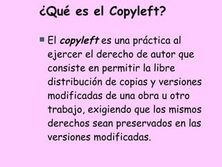 ¿Qué es el Copyleft? El  copyleft  es una práctica al ejercer el derecho de autor que consiste en permitir la libre distribución de copias y versiones modificadas de una obra u otro trabajo, exigiendo que los mismos derechos sean preservados en las versiones modificadas.  