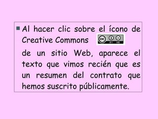 Al hacer clic sobre el ícono de Creative Commons  de un sitio Web, aparece el texto que vimos recién que es un resumen del contrato que hemos suscrito públicamente. 