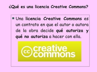 ¿Qué es una licencia Creative Commons? Una  licencia Creative Commons  es un contrato en que el autor o autora de la obra decide  qué autoriza y qué no autoriza  a hacer con ella. 