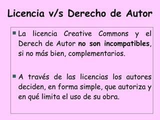 Licencia v/s Derecho de Autor La licencia Creative Commons y el Derech de Autor  no son incompatibles , si no más bien, complementarios. A través de las licencias los autores deciden, en forma simple, que autoriza y en qué limita el uso de su obra. 