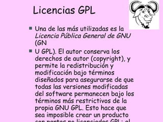 Licencias GPL Una de las más utilizadas es la  Licencia Pública General de GNU  (GN U GPL). El autor conserva los derechos de autor (copyright), y permite la redistribución y modificación bajo términos diseñados para asegurarse de que todas las versiones modificadas del software permanecen bajo los términos más restrictivos de la propia GNU GPL. Esto hace que sea imposible crear un producto con partes no licenciadas GPL: el conjunto tiene que ser GPL.  