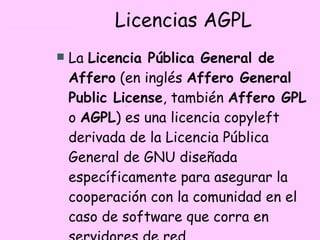 Licencias AGPL La  Licencia Pública General de Affero  (en inglés  Affero General Public License , también  Affero GPL  o  AGPL ) es una licencia copyleft derivada de la Licencia Pública General de GNU diseñada específicamente para asegurar la cooperación con la comunidad en el caso de software que corra en servidores de red.  