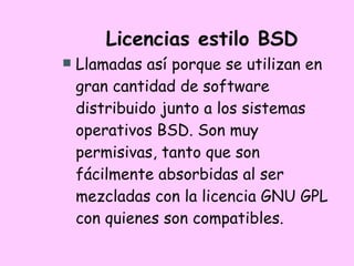 Licencias estilo BSD Llamadas así porque se utilizan en gran cantidad de software distribuido junto a los sistemas operativos BSD. Son muy permisivas, tanto que son fácilmente absorbidas al ser mezcladas con la licencia GNU GPL con quienes son compatibles.  