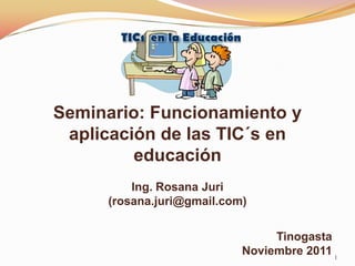 Seminario: Funcionamiento y
 aplicación de las TIC´s en
         educación
         Ing. Rosana Juri
     (rosana.juri@gmail.com)


                                Tinogasta
                           Noviembre 2011 1
 