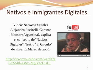 Nativos e Inmigrantes Digitales
    Video: Nativos Digitales
  Alejandro Piscitelli, Gerente
  Educ.ar (Argentina), explica
     el concepto de "Nativos
  Digitales". Teatro “El Círculo”
   de Rosario. Marzo de 2006.

http://www.youtube.com/watch?g
  l=ES&hl=es&v=M9JV2cDIsUI
                                    11
 