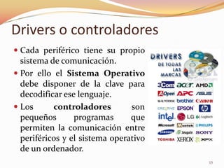 Drivers o controladores
 Cada periférico tiene su propio
  sistema de comunicación.
 Por ello el Sistema Operativo
  debe disponer de la clave para
  decodificar ese lenguaje.
 Los      controladores        son
  pequeños       programas      que
  permiten la comunicación entre
  periféricos y el sistema operativo
  de un ordenador.
                                       15
 