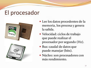 El procesador
             Lee los datos procedentes de la
              memoria, los procesa y genera
              la salida.
             Velocidad: ciclos de trabajo
              que puede realizar el
              procesador por segundo (Hz).
             Bus: caudal de datos que
              puede manejar (bits).
             Núcleo: son procesadores con
              más rendimiento.
                                              17
 