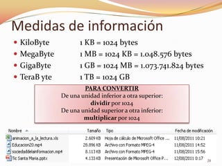 Medidas de información
 KiloByte           1 KB = 1024 bytes
 MegaByte           1 MB = 1024 KB = 1.048.576 bytes
 GigaByte           1 GB = 1024 MB = 1.073.741.824 bytes
 TeraB yte          1 TB = 1024 GB
                      PARA CONVERTIR
              De una unidad inferior a otra superior:
                        dividir por 1024
              De una unidad superior a otra inferior:
                      multiplicar por 1024




                                                            20
 