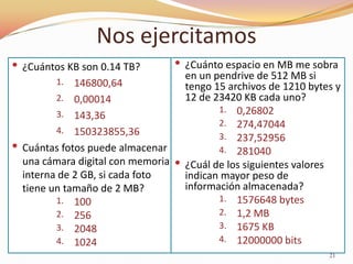 Nos ejercitamos
 ¿Cuántos KB son 0.14 TB?        ¿Cuánto espacio en MB me sobra
                                   en un pendrive de 512 MB si
         1.  146800,64             tengo 15 archivos de 1210 bytes y
         2. 0,00014                12 de 23420 KB cada uno?
         3. 143,36                        1. 0,26802
                                          2. 274,47044
         4. 150323855,36
                                          3. 237,52956
 Cuántas fotos puede almacenar           4. 281040
  una cámara digital con memoria  ¿Cuál de los siguientes valores
  interna de 2 GB, si cada foto    indican mayor peso de
  tiene un tamaño de 2 MB?         información almacenada?
         1. 100                           1. 1576648 bytes
         2. 256                           2. 1,2 MB
         3. 2048                          3. 1675 KB
         4. 1024                          4. 12000000 bits
                                                                 21
 
