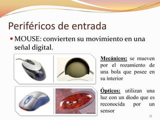 Periféricos de entrada
 MOUSE: convierten su movimiento en una
 señal digital.
                          Mecánicos: se mueven
                          por el rozamiento de
                          una bola que posee en
                          su interior

                          Ópticos: utilizan una
                          luz con un diodo que es
                          reconocida    por   un
                          sensor
                                              22
 