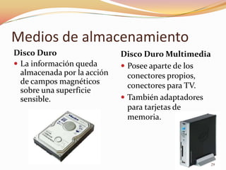 Medios de almacenamiento
Disco Duro                   Disco Duro Multimedia
 La información queda        Posee aparte de los
  almacenada por la acción     conectores propios,
  de campos magnéticos
                               conectores para TV.
  sobre una superficie
  sensible.                   También adaptadores
                               para tarjetas de
                               memoria.




                                                     29
 