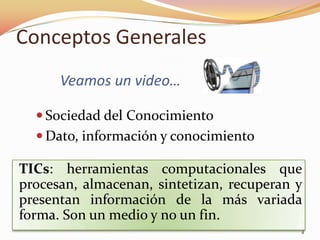 Conceptos Generales
      Veamos un video…

   Sociedad del Conocimiento
   Dato, información y conocimiento

TICs: herramientas computacionales que
procesan, almacenan, sintetizan, recuperan y
presentan información de la más variada
forma. Son un medio y no un fin.
                                           4
 