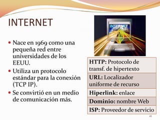 INTERNET
 Nace en 1969 como una
  pequeña red entre
  universidades de los
  EEUU.                       HTTP: Protocolo de
 Utiliza un protocolo        transf. de hipertexto
  estándar para la conexión   URL: Localizador
  (TCP IP).                   uniforme de recurso
 Se convirtió en un medio    Hiperlink: enlace
  de comunicación más.        Dominio: nombre Web
                              ISP: Proveedor de servicio
                                                      41
 