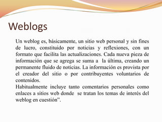 Weblogs
 Un weblog es, básicamente, un sitio web personal y sin fines
 de lucro, constituido por noticias y reflexiones, con un
 formato que facilita las actualizaciones. Cada nueva pieza de
 información que se agrega se suma a la última, creando un
 permanente fluido de noticias. La información es provista por
 el creador del sitio o por contribuyentes voluntarios de
 contenidos.
 Habitualmente incluye tanto comentarios personales como
 enlaces a sitios web donde se tratan los temas de interés del
 weblog en cuestión”.
 