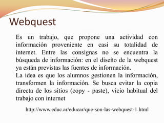 Webquest
 Es un trabajo, que propone una actividad con
 información proveniente en casi su totalidad de
 internet. Entre las consignas no se encuentra la
 búsqueda de información: en el diseño de la webquest
 ya están previstas las fuentes de información.
 La idea es que los alumnos gestionen la información,
 transformen la información. Se busca evitar la copia
 directa de los sitios (copy - paste), vicio habitual del
 trabajo con internet
    http://www.educ.ar/educar/que-son-las-webquest-1.html
 