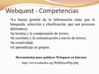 Webquest - Competencias
 •La buena gestión de la información (más que la
 búsqueda, selección y clasificación, que son procesos
 diferentes);
 •la lectura y la comprensión de textos;
 •la escritura y la comunicación a través de textos;
 •la creatividad;
 •el aprendizaje en grupos.

    Herramientas para publicar Webquest en Internet
        http://www.eduteka.org/WebQuestPhp.php
 