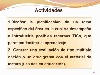 Actividades

1.Diseñar   la   planificación   de   un   tema
específico del área en la cual se desempeña
e introducirle posibles recursos TICs, que
permitan facilitar el aprendizaje.
2. Generar una evaluación de tipo múltiple
opción o un crucigrama con el material de
lectura (Las tics en educación).

                                                  52
 