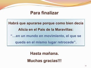 Para finalizar

Habrá que apurarse porque como bien decía
     Alicia en el País de la Maravillas:
 “…en un mundo en movimiento, el que se
   queda en el mismo lugar retrocede”.


            Hasta mañana.
          Muchas gracias!!!
                                            53
 