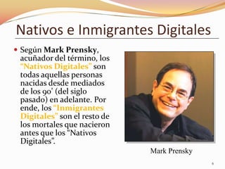 Nativos e Inmigrantes Digitales
 Según Mark Prensky,
 acuñador del término, los
 “Nativos Digitales” son
 todas aquellas personas
 nacidas desde mediados
 de los 90’ (del siglo
 pasado) en adelante. Por
 ende, los “Inmigrantes
 Digitales” son el resto de
 los mortales que nacieron
 antes que los “Nativos
 Digitales”.
                              Mark Prensky
                                             6
 
