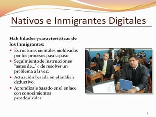 Nativos e Inmigrantes Digitales
Habilidades y características de
los Inmigrantes:
 Estructuras mentales moldeadas
  por los procesos paso a paso
 Seguimiento de instrucciones
  “antes de…” o de resolver un
  problema a la vez.
 Actuación basada en el análisis
  deductivo.
 Aprendizaje basado en el enlace
  con conocimientos
  preadquiridos.


                                    8
 