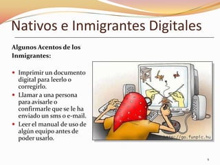 Nativos e Inmigrantes Digitales
Algunos Acentos de los
Inmigrantes:

 Imprimir un documento
  digital para leerlo o
  corregirlo.
 Llamar a una persona
  para avisarle o
  confirmarle que se le ha
  enviado un sms o e-mail.
 Leer el manual de uso de
  algún equipo antes de
  poder usarlo.


                                  9
 
