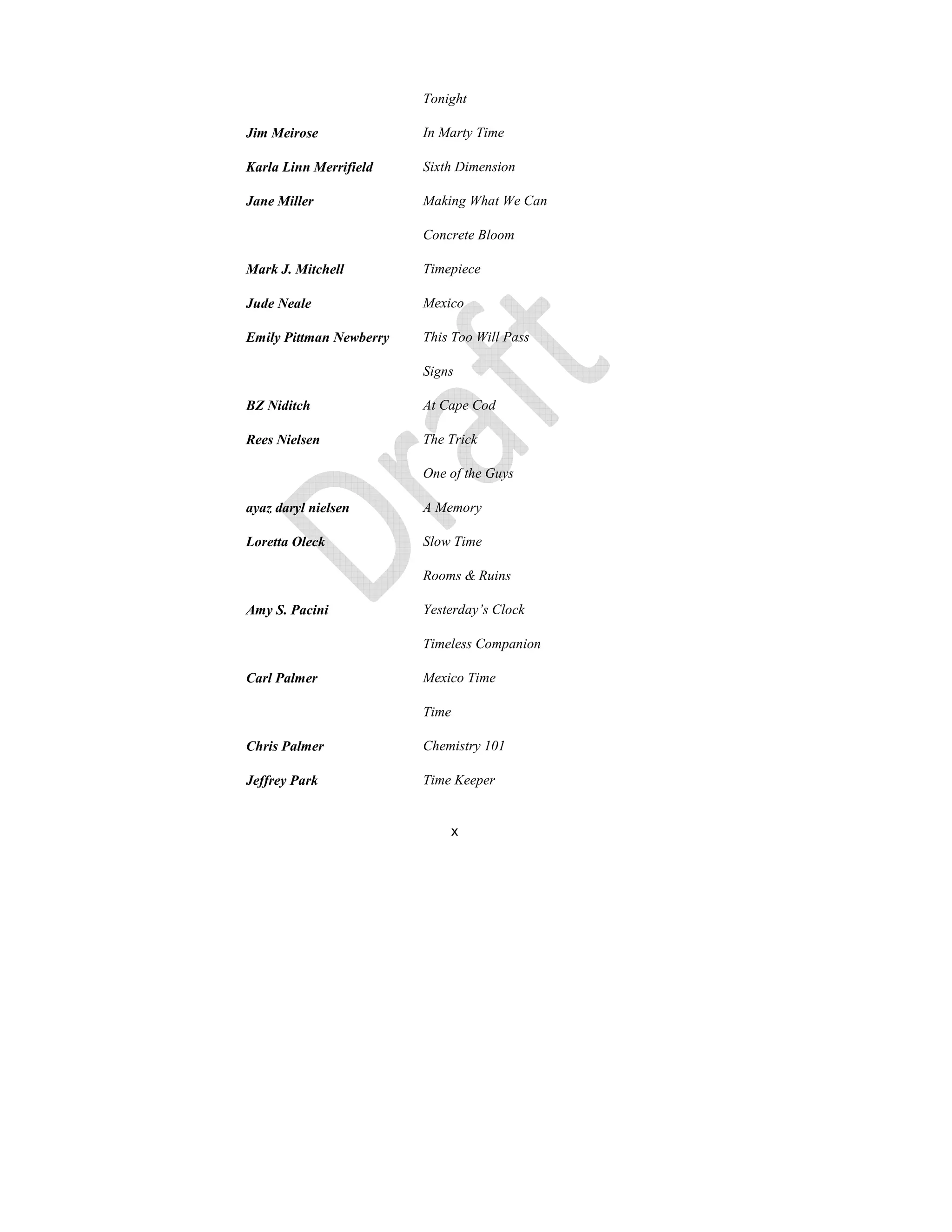 x
Tonight
Jim Meirose In Marty Time
Karla Linn Merrifield Sixth Dimension
Jane Miller Making What We Can
Concrete Bloom
Mark J. Mitchell Timepiece
Jude eale Mexico
Emily Pittman ewberry This Too Will Pass
Signs
BZ iditch At Cape Cod
Rees ielsen The Trick
One of the Guys
ayaz daryl nielsen A Memory
Loretta Oleck Slow Time
Rooms & Ruins
Amy S. Pacini Yesterday’s Clock
Timeless Companion
Carl Palmer Mexico Time
Time
Chris Palmer Chemistry 101
Jeffrey Park Time Keeper
 