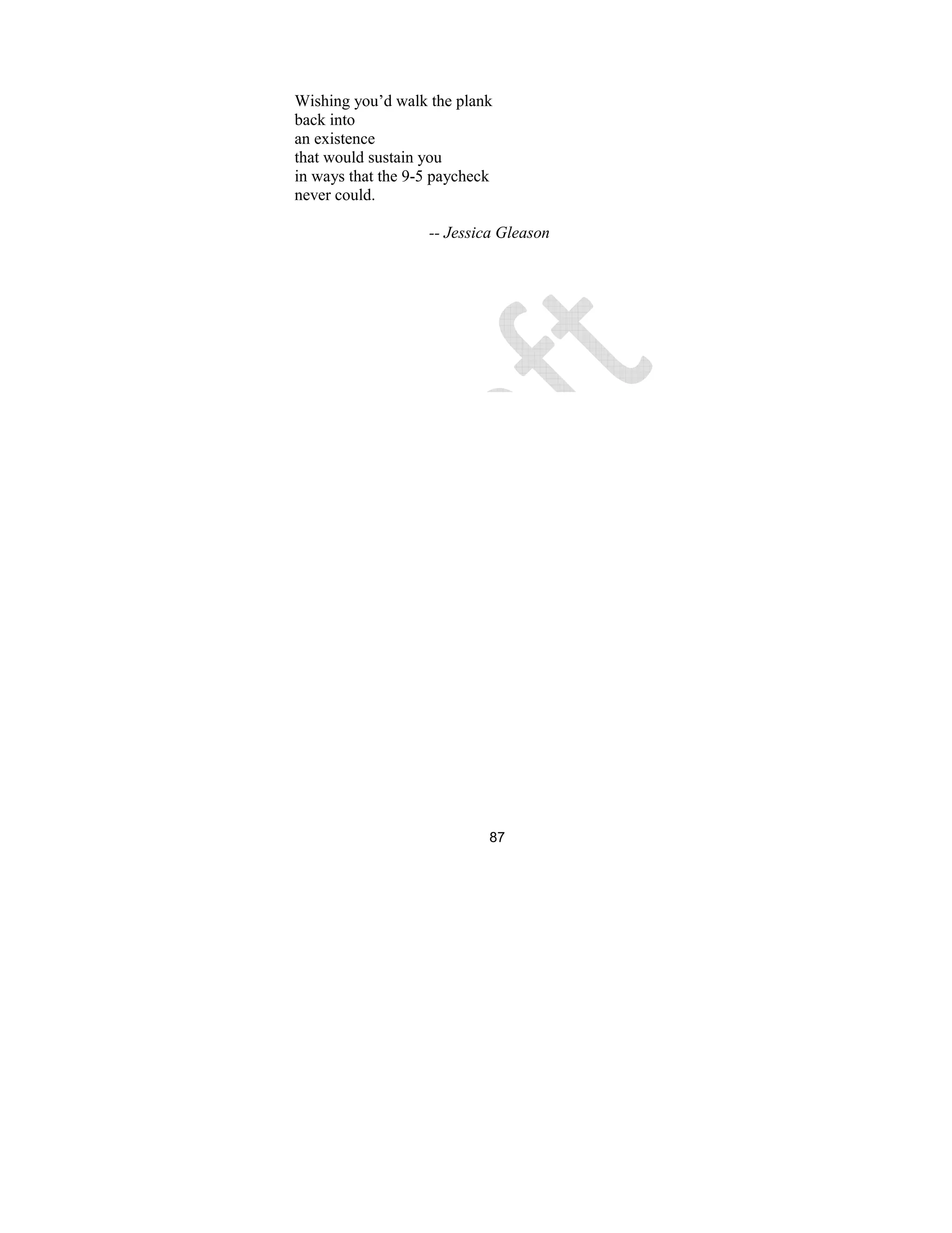 87
Wishing you’d walk the plank
back into
an existence
that would sustain you
in ways that the 9-5 paycheck
never could.
-- Jessica Gleason
 