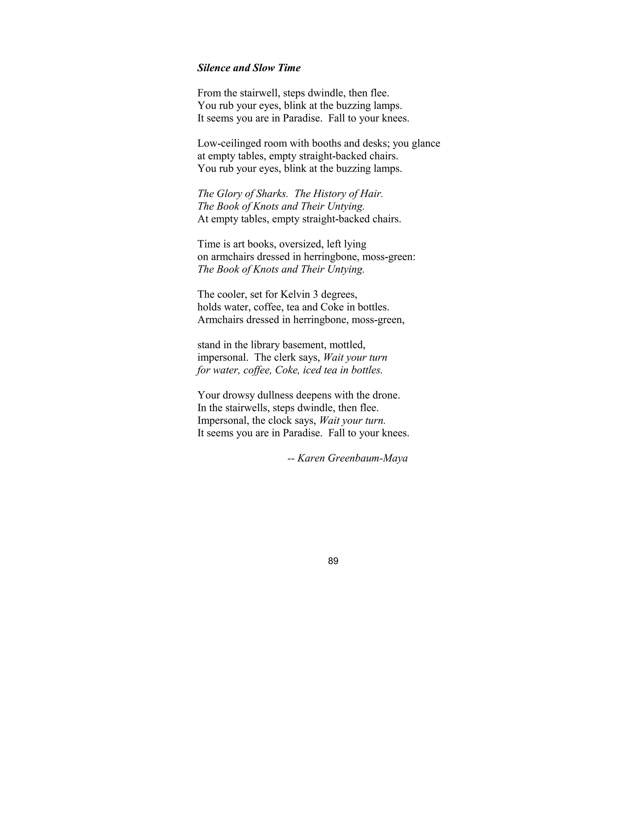 89
Silence and Slow Time
From the stairwell, steps dwindle, then flee.
You rub your eyes, blink at the buzzing lamps.
It seems you are in Paradise. Fall to your knees.
Low-ceilinged room with booths and desks; you glance
at empty tables, empty straight-backed chairs.
You rub your eyes, blink at the buzzing lamps.
The Glory of Sharks. The History of Hair.
The Book of Knots and Their Untying.
At empty tables, empty straight-backed chairs.
Time is art books, oversized, left lying
on armchairs dressed in herringbone, moss-green:
The Book of Knots and Their Untying.
The cooler, set for Kelvin 3 degrees,
holds water, coffee, tea and Coke in bottles.
Armchairs dressed in herringbone, moss-green,
stand in the library basement, mottled,
impersonal. The clerk says, Wait your turn
for water, coffee, Coke, iced tea in bottles.
Your drowsy dullness deepens with the drone.
In the stairwells, steps dwindle, then flee.
Impersonal, the clock says, Wait your turn.
It seems you are in Paradise. Fall to your knees.
-- Karen Greenbaum-Maya
 