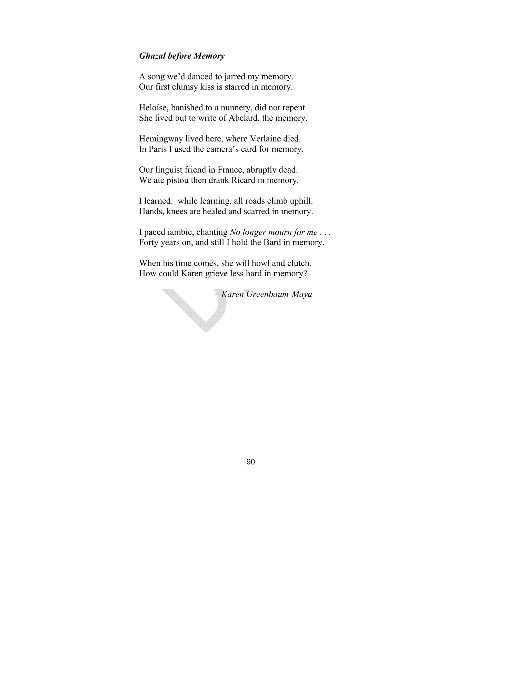 90
Ghazal before Memory
A song we’d danced to jarred my memory.
Our first clumsy kiss is starred in memory.
Heloïse, banished to a nunnery, did not repent.
She lived but to write of Abelard, the memory.
Hemingway lived here, where Verlaine died.
In Paris I used the camera’s card for memory.
Our linguist friend in France, abruptly dead.
We ate pistou then drank Ricard in memory.
I learned: while learning, all roads climb uphill.
Hands, knees are healed and scarred in memory.
I paced iambic, chanting o longer mourn for me . . .
Forty years on, and still I hold the Bard in memory.
When his time comes, she will howl and clutch.
How could Karen grieve less hard in memory?
-- Karen Greenbaum-Maya
 