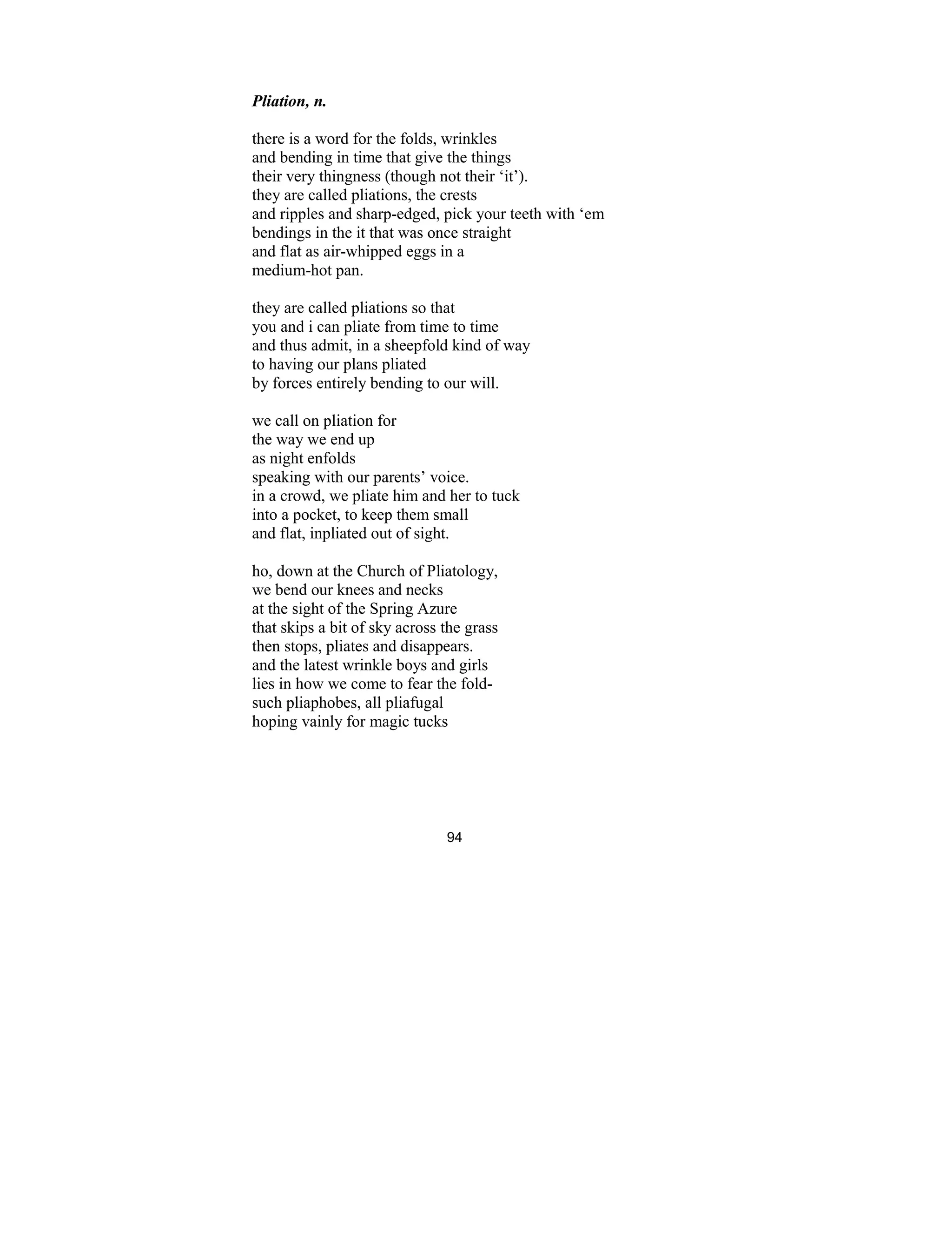 94
Pliation, n.
there is a word for the folds, wrinkles
and bending in time that give the things
their very thingness (though not their ‘it’).
they are called pliations, the crests
and ripples and sharp-edged, pick your teeth with ‘em
bendings in the it that was once straight
and flat as air-whipped eggs in a
medium-hot pan.
they are called pliations so that
you and i can pliate from time to time
and thus admit, in a sheepfold kind of way
to having our plans pliated
by forces entirely bending to our will.
we call on pliation for
the way we end up
as night enfolds
speaking with our parents’ voice.
in a crowd, we pliate him and her to tuck
into a pocket, to keep them small
and flat, inpliated out of sight.
ho, down at the Church of Pliatology,
we bend our knees and necks
at the sight of the Spring Azure
that skips a bit of sky across the grass
then stops, pliates and disappears.
and the latest wrinkle boys and girls
lies in how we come to fear the fold-
such pliaphobes, all pliafugal
hoping vainly for magic tucks
 