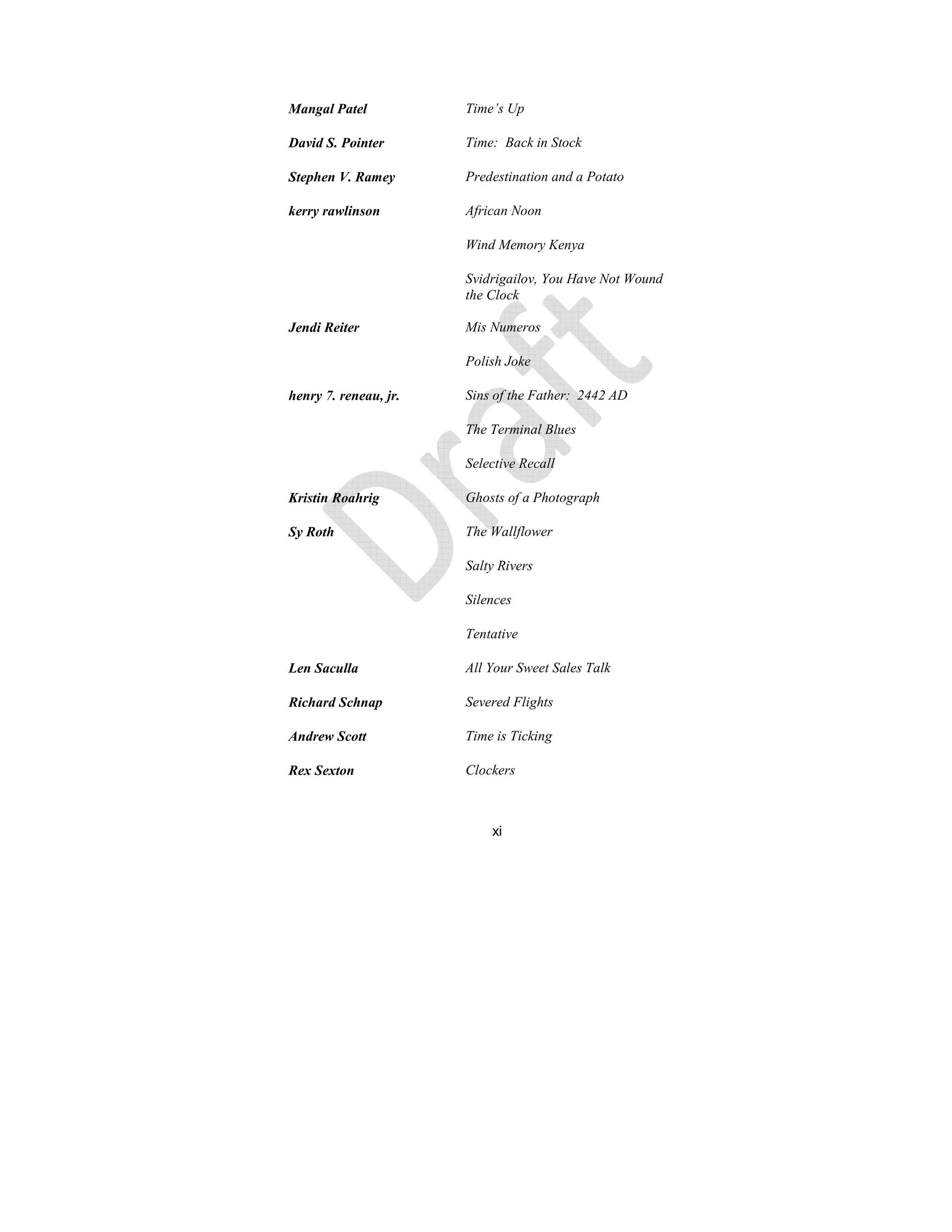 xi
Mangal Patel Time’s Up
David S. Pointer Time: Back in Stock
Stephen V. Ramey Predestination and a Potato
kerry rawlinson African oon
Wind Memory Kenya
Svidrigailov, You Have ot Wound
the Clock
Jendi Reiter Mis umeros
Polish Joke
henry 7. reneau, jr. Sins of the Father: 2442 AD
The Terminal Blues
Selective Recall
Kristin Roahrig Ghosts of a Photograph
Sy Roth The Wallflower
Salty Rivers
Silences
Tentative
Len Saculla All Your Sweet Sales Talk
Richard Schnap Severed Flights
Andrew Scott Time is Ticking
Rex Sexton Clockers
 