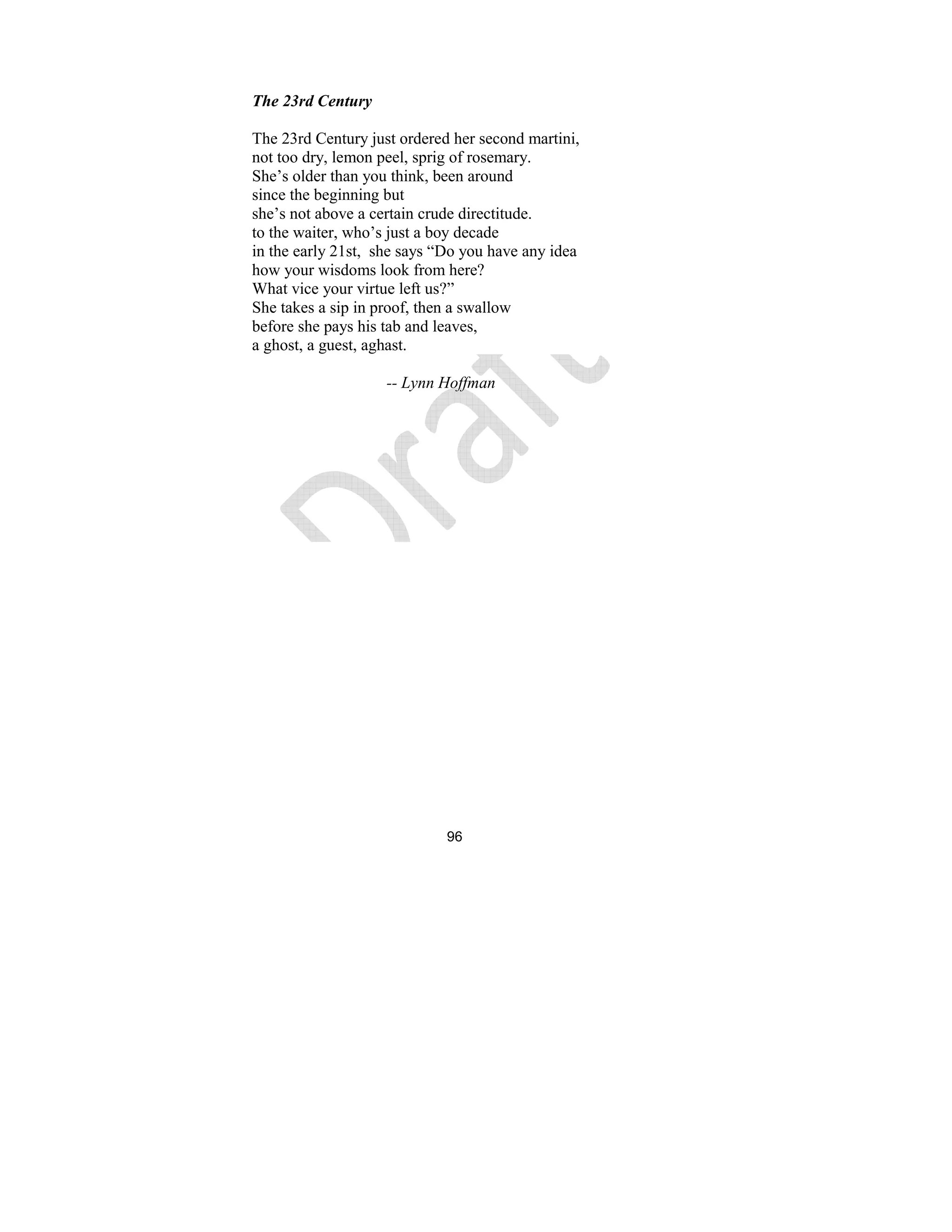 96
The 23rd Century
The 23rd Century just ordered her second martini,
not too dry, lemon peel, sprig of rosemary.
She’s older than you think, been around
since the beginning but
she’s not above a certain crude directitude.
to the waiter, who’s just a boy decade
in the early 21st, she says “Do you have any idea
how your wisdoms look from here?
What vice your virtue left us?”
She takes a sip in proof, then a swallow
before she pays his tab and leaves,
a ghost, a guest, aghast.
-- Lynn Hoffman
 