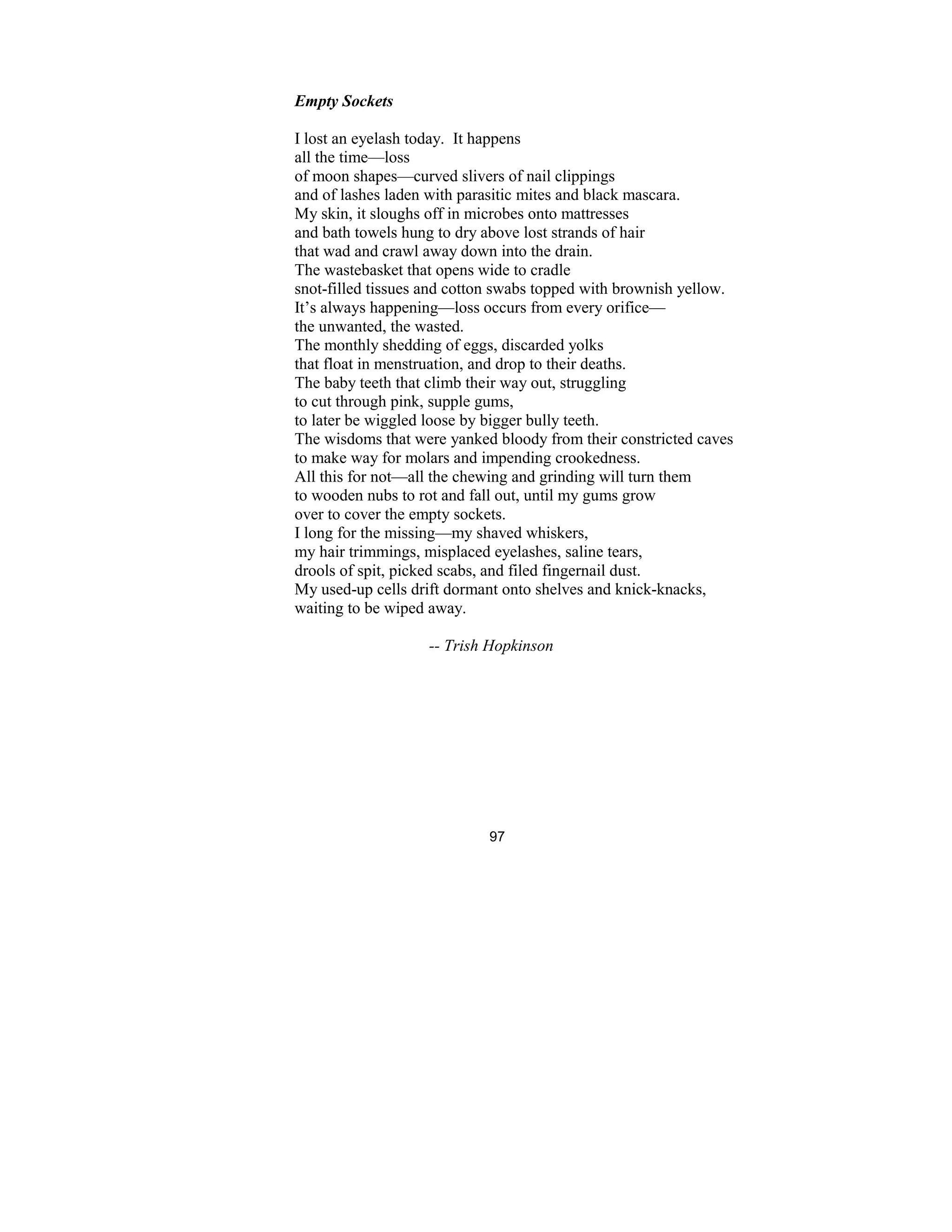 97
Empty Sockets
I lost an eyelash today. It happens
all the time—loss
of moon shapes—curved slivers of nail clippings
and of lashes laden with parasitic mites and black mascara.
My skin, it sloughs off in microbes onto mattresses
and bath towels hung to dry above lost strands of hair
that wad and crawl away down into the drain.
The wastebasket that opens wide to cradle
snot-filled tissues and cotton swabs topped with brownish yellow.
It’s always happening—loss occurs from every orifice—
the unwanted, the wasted.
The monthly shedding of eggs, discarded yolks
that float in menstruation, and drop to their deaths.
The baby teeth that climb their way out, struggling
to cut through pink, supple gums,
to later be wiggled loose by bigger bully teeth.
The wisdoms that were yanked bloody from their constricted caves
to make way for molars and impending crookedness.
All this for not—all the chewing and grinding will turn them
to wooden nubs to rot and fall out, until my gums grow
over to cover the empty sockets.
I long for the missing—my shaved whiskers,
my hair trimmings, misplaced eyelashes, saline tears,
drools of spit, picked scabs, and filed fingernail dust.
My used-up cells drift dormant onto shelves and knick-knacks,
waiting to be wiped away.
-- Trish Hopkinson
 