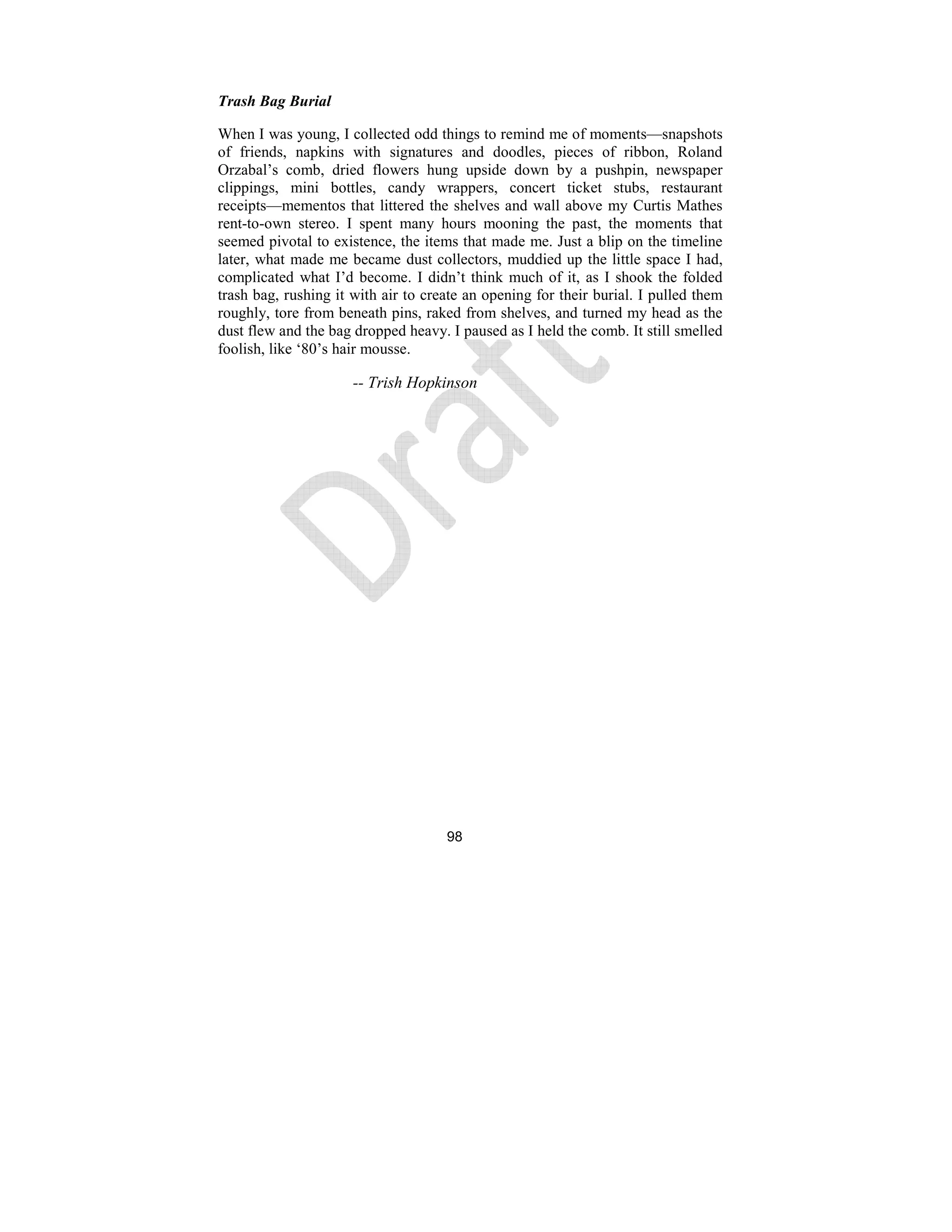 98
Trash Bag Burial
When I was young, I collected odd things to remind me of moments—snapshots
of friends, napkins with signatures and doodles, pieces of ribbon, Roland
Orzabal’s comb, dried flowers hung upside down by a pushpin, newspaper
clippings, mini bottles, candy wrappers, concert ticket stubs, restaurant
receipts—mementos that littered the shelves and wall above my Curtis Mathes
rent-to-own stereo. I spent many hours mooning the past, the moments that
seemed pivotal to existence, the items that made me. Just a blip on the timeline
later, what made me became dust collectors, muddied up the little space I had,
complicated what I’d become. I didn’t think much of it, as I shook the folded
trash bag, rushing it with air to create an opening for their burial. I pulled them
roughly, tore from beneath pins, raked from shelves, and turned my head as the
dust flew and the bag dropped heavy. I paused as I held the comb. It still smelled
foolish, like ‘80’s hair mousse.
-- Trish Hopkinson
 