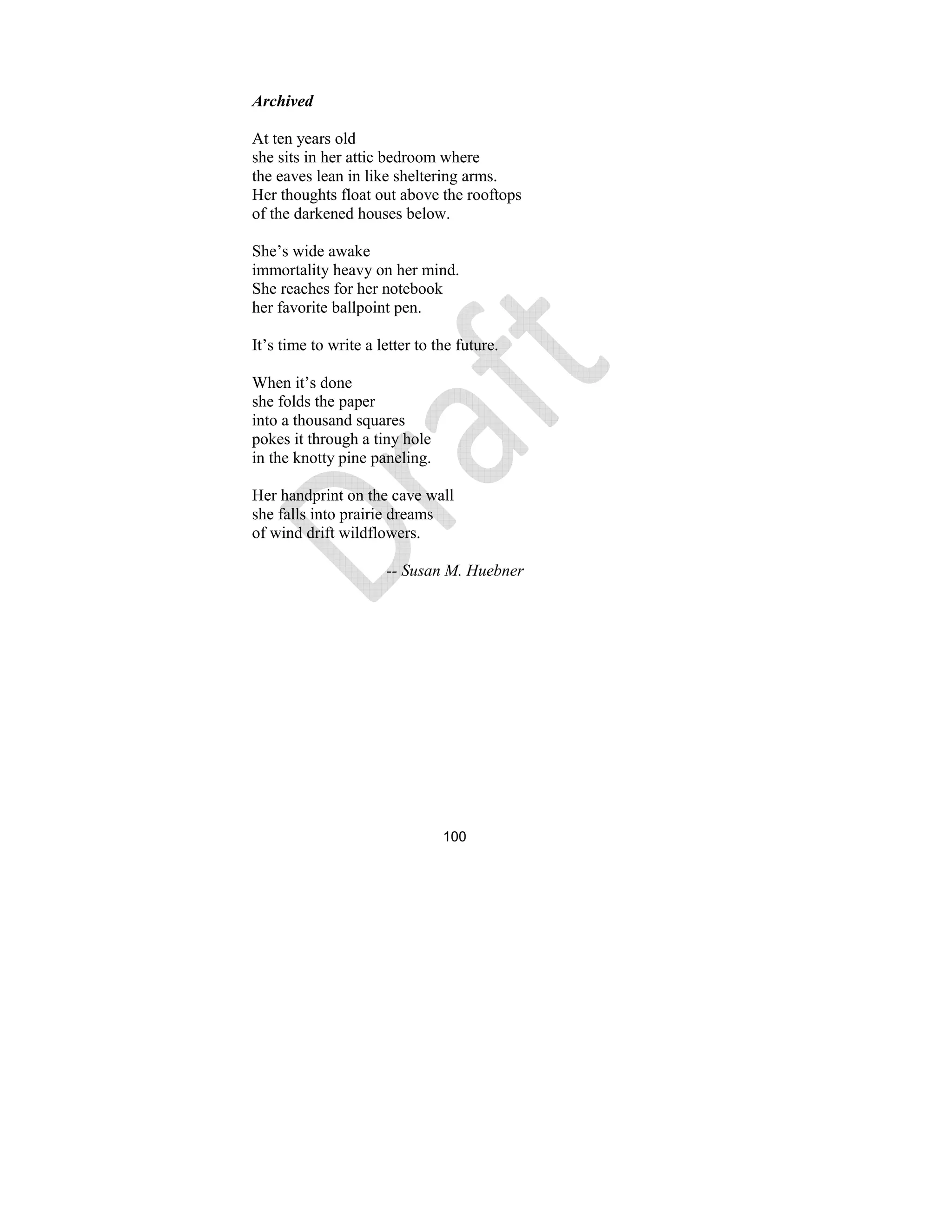 100
Archived
At ten years old
she sits in her attic bedroom where
the eaves lean in like sheltering arms.
Her thoughts float out above the rooftops
of the darkened houses below.
She’s wide awake
immortality heavy on her mind.
She reaches for her notebook
her favorite ballpoint pen.
It’s time to write a letter to the future.
When it’s done
she folds the paper
into a thousand squares
pokes it through a tiny hole
in the knotty pine paneling.
Her handprint on the cave wall
she falls into prairie dreams
of wind drift wildflowers.
-- Susan M. Huebner
 