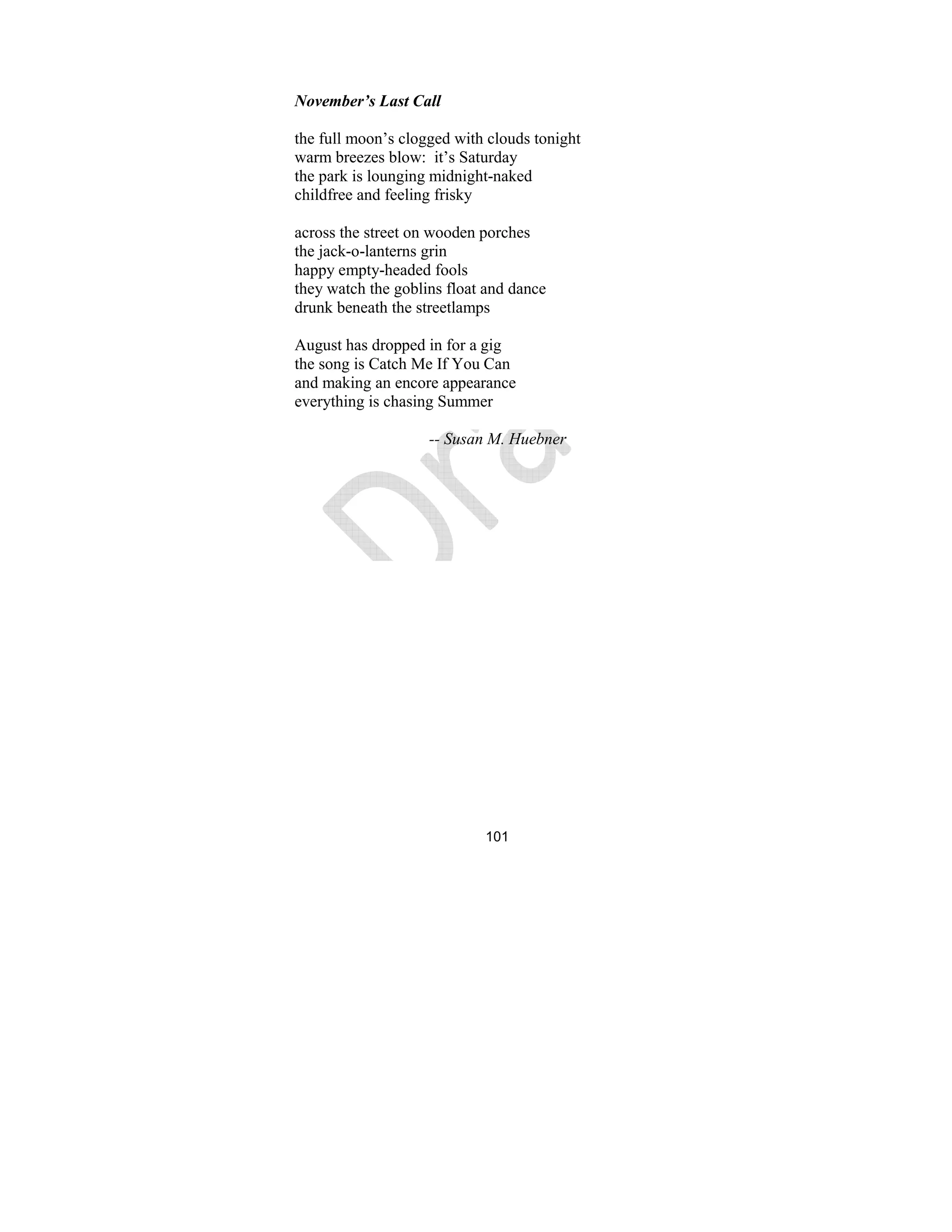 101
ovember’s Last Call
the full moon’s clogged with clouds tonight
warm breezes blow: it’s Saturday
the park is lounging midnight-naked
childfree and feeling frisky
across the street on wooden porches
the jack-o-lanterns grin
happy empty-headed fools
they watch the goblins float and dance
drunk beneath the streetlamps
August has dropped in for a gig
the song is Catch Me If You Can
and making an encore appearance
everything is chasing Summer
-- Susan M. Huebner
 