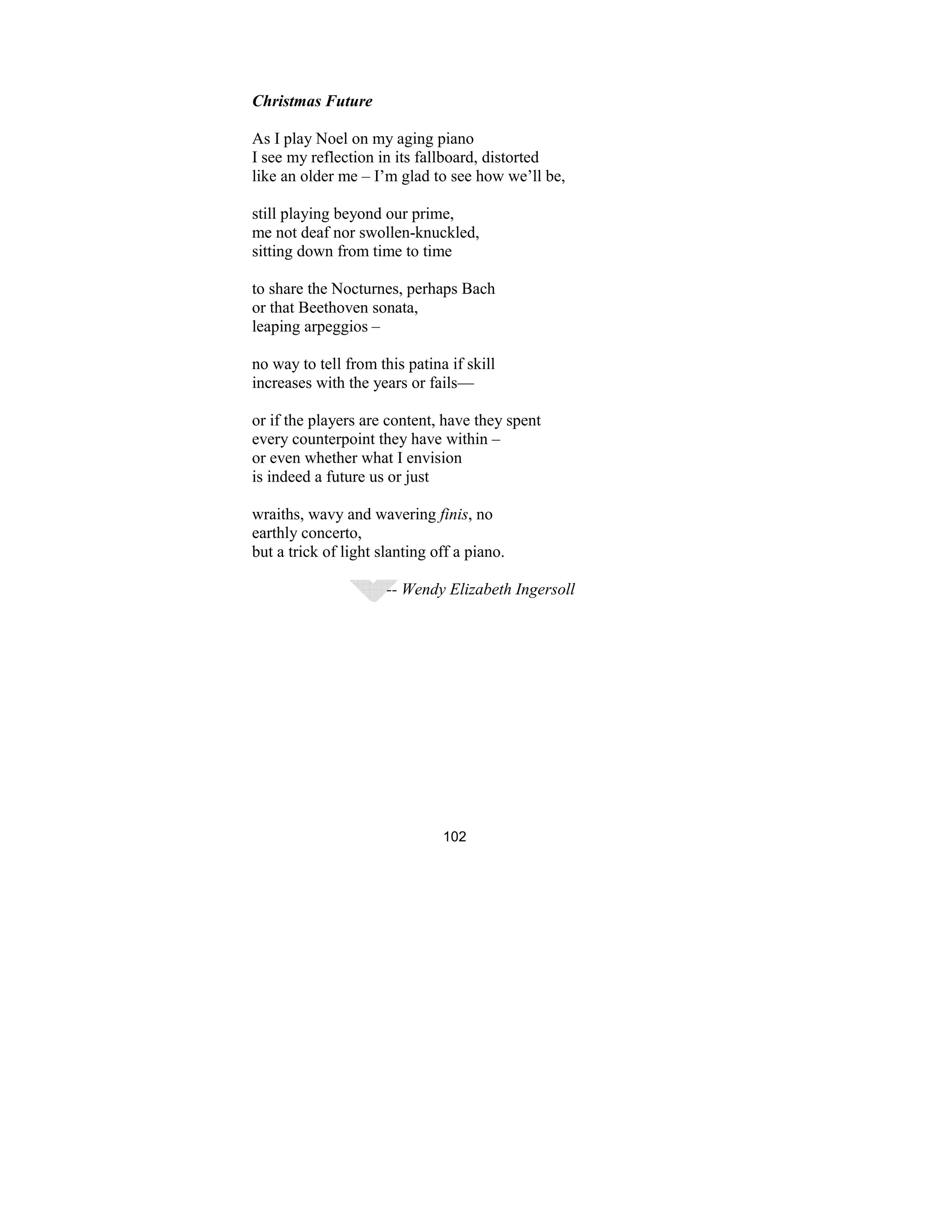 102
Christmas Future
As I play Noel on my aging piano
I see my reflection in its fallboard, distorted
like an older me – I’m glad to see how we’ll be,
still playing beyond our prime,
me not deaf nor swollen-knuckled,
sitting down from time to time
to share the Nocturnes, perhaps Bach
or that Beethoven sonata,
leaping arpeggios –
no way to tell from this patina if skill
increases with the years or fails—
or if the players are content, have they spent
every counterpoint they have within –
or even whether what I envision
is indeed a future us or just
wraiths, wavy and wavering finis, no
earthly concerto,
but a trick of light slanting off a piano.
-- Wendy Elizabeth Ingersoll
 