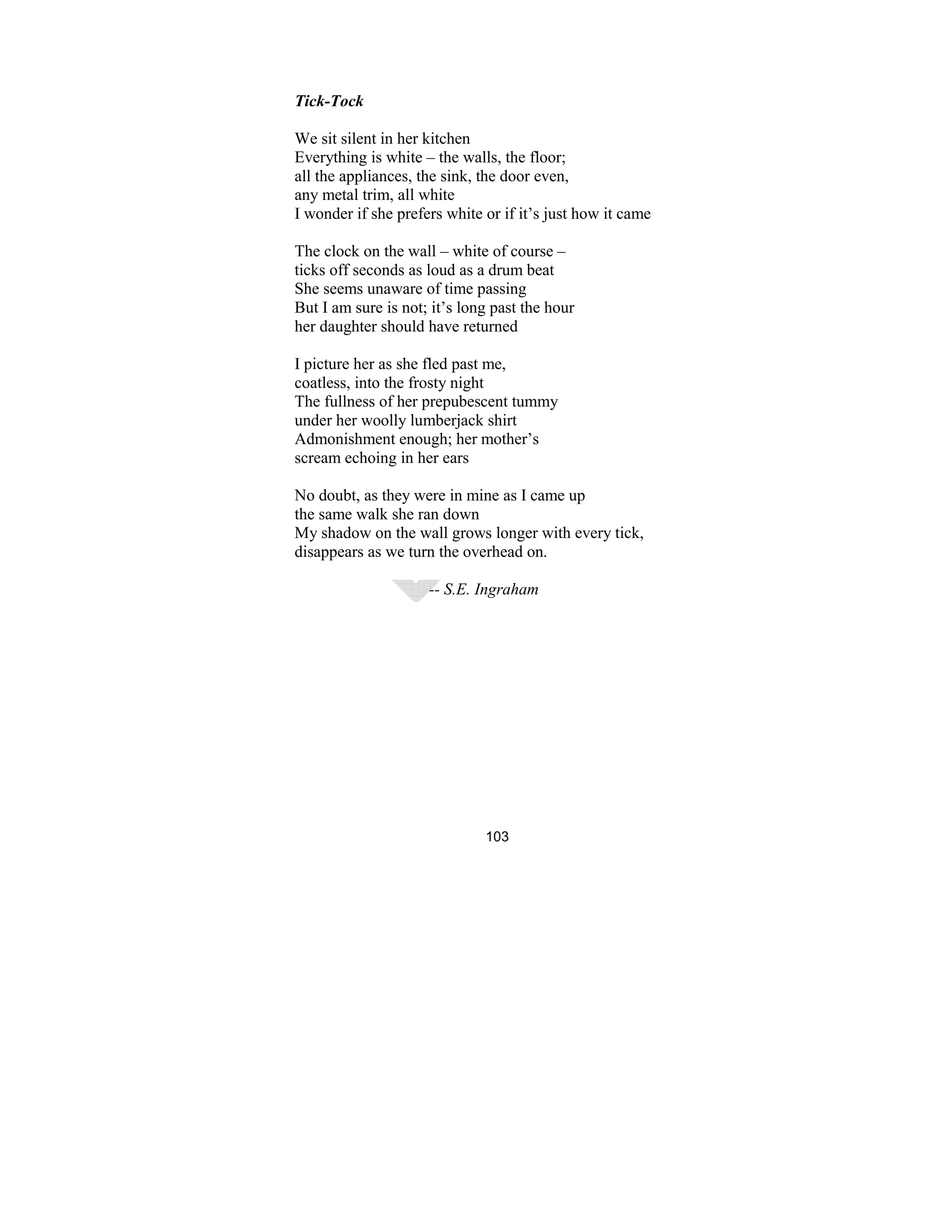 103
Tick-Tock
We sit silent in her kitchen
Everything is white – the walls, the floor;
all the appliances, the sink, the door even,
any metal trim, all white
I wonder if she prefers white or if it’s just how it came
The clock on the wall – white of course –
ticks off seconds as loud as a drum beat
She seems unaware of time passing
But I am sure is not; it’s long past the hour
her daughter should have returned
I picture her as she fled past me,
coatless, into the frosty night
The fullness of her prepubescent tummy
under her woolly lumberjack shirt
Admonishment enough; her mother’s
scream echoing in her ears
No doubt, as they were in mine as I came up
the same walk she ran down
My shadow on the wall grows longer with every tick,
disappears as we turn the overhead on.
-- S.E. Ingraham
 