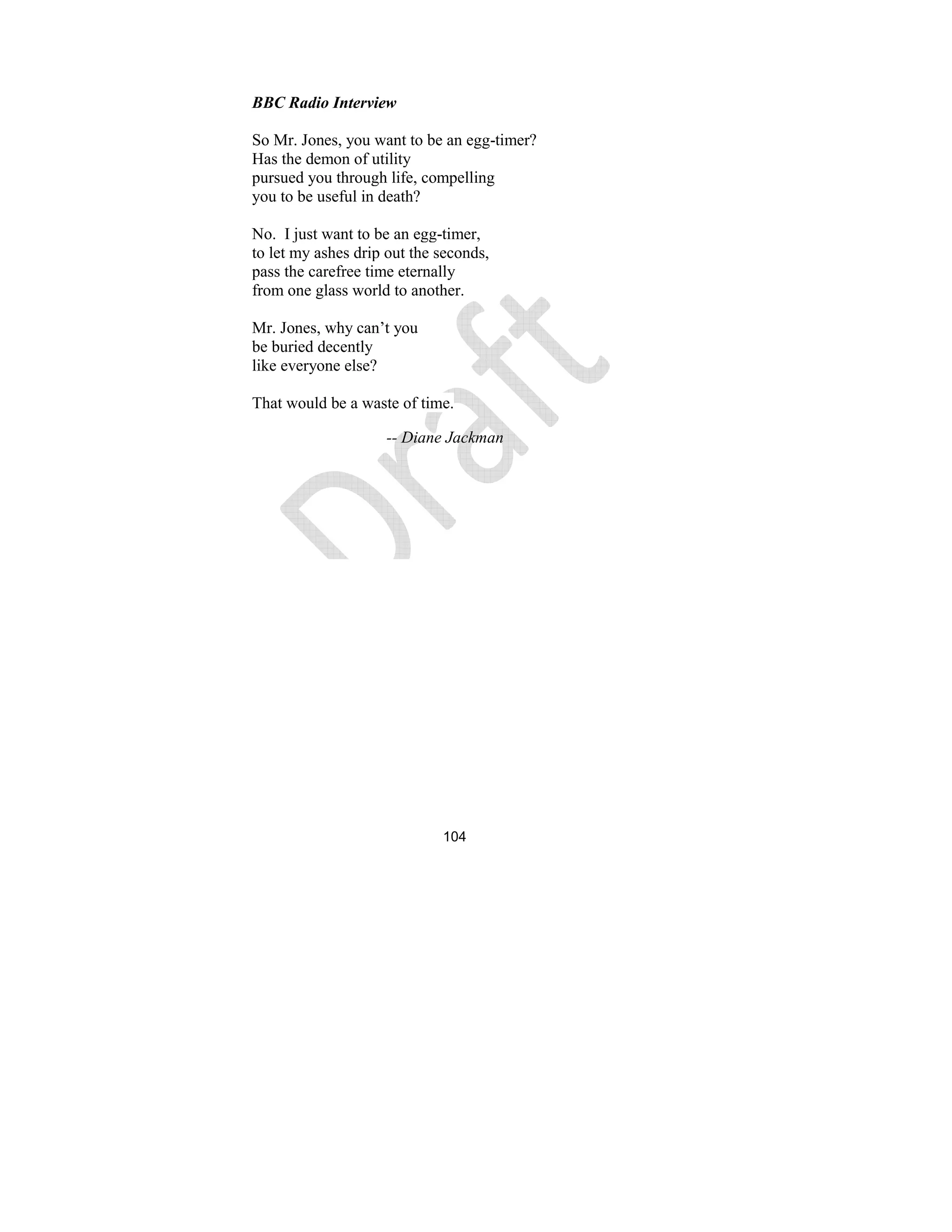 104
BBC Radio Interview
So Mr. Jones, you want to be an egg-timer?
Has the demon of utility
pursued you through life, compelling
you to be useful in death?
No. I just want to be an egg-timer,
to let my ashes drip out the seconds,
pass the carefree time eternally
from one glass world to another.
Mr. Jones, why can’t you
be buried decently
like everyone else?
That would be a waste of time.
-- Diane Jackman
 