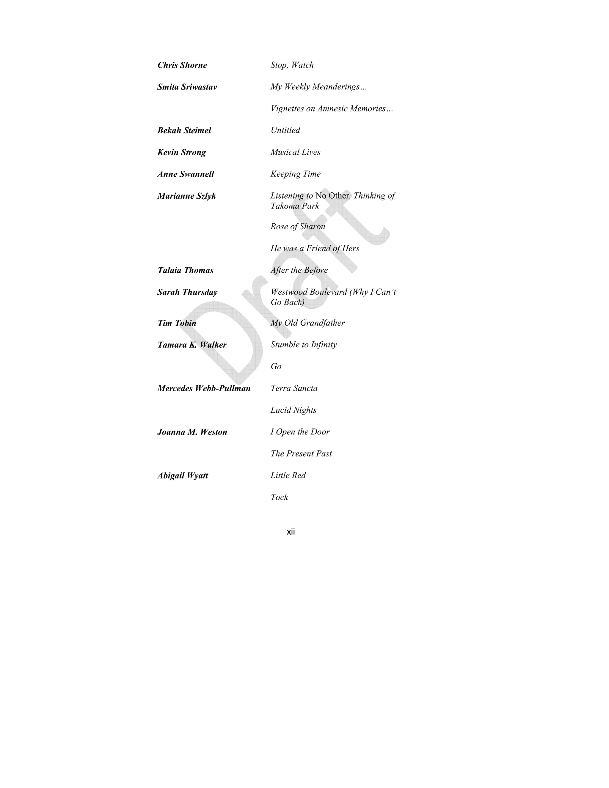 xii
Chris Shorne Stop, Watch
Smita Sriwastav My Weekly Meanderings…
Vignettes on Amnesic Memories…
Bekah Steimel Untitled
Kevin Strong Musical Lives
Anne Swannell Keeping Time
Marianne Szlyk Listening to No Other, Thinking of
Takoma Park
Rose of Sharon
He was a Friend of Hers
Talaia Thomas After the Before
Sarah Thursday Westwood Boulevard (Why I Can’t
Go Back)
Tim Tobin My Old Grandfather
Tamara K. Walker Stumble to Infinity
Go
Mercedes Webb-Pullman Terra Sancta
Lucid ights
Joanna M. Weston I Open the Door
The Present Past
Abigail Wyatt Little Red
Tock
 
