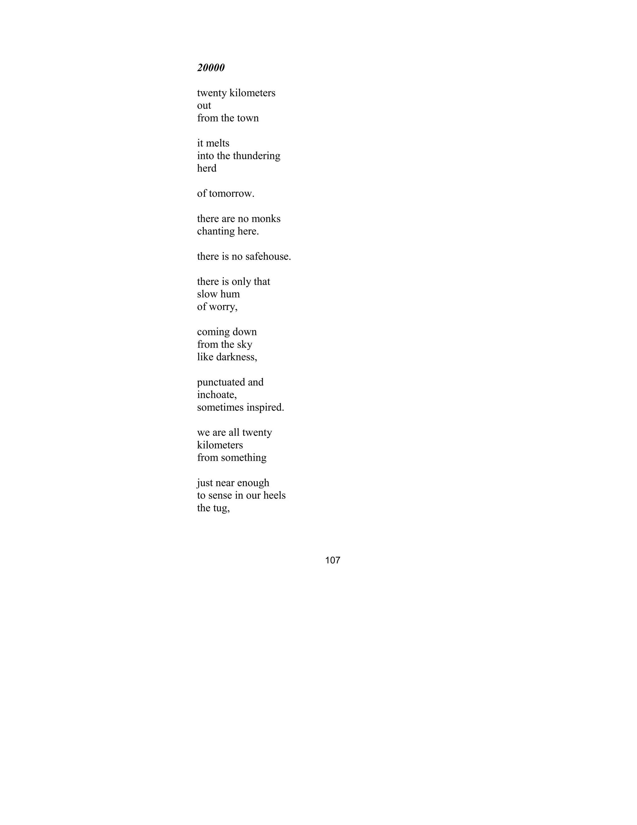 107
20000
twenty kilometers
out
from the town
it melts
into the thundering
herd
of tomorrow.
there are no monks
chanting here.
there is no safehouse.
there is only that
slow hum
of worry,
coming down
from the sky
like darkness,
punctuated and
inchoate,
sometimes inspired.
we are all twenty
kilometers
from something
just near enough
to sense in our heels
the tug,
 