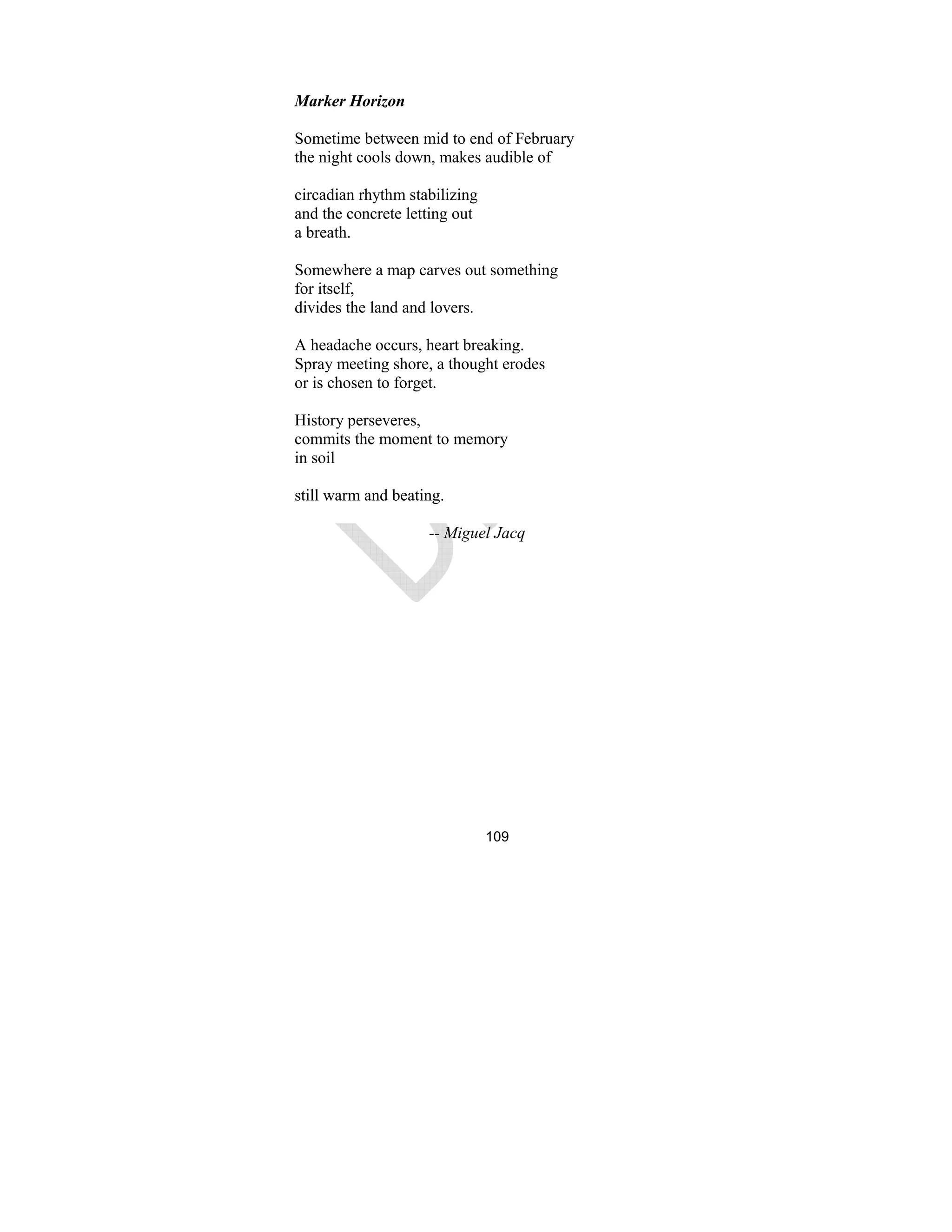 109
Marker Horizon
Sometime between mid to end of February
the night cools down, makes audible of
circadian rhythm stabilizing
and the concrete letting out
a breath.
Somewhere a map carves out something
for itself,
divides the land and lovers.
A headache occurs, heart breaking.
Spray meeting shore, a thought erodes
or is chosen to forget.
History perseveres,
commits the moment to memory
in soil
still warm and beating.
-- Miguel Jacq
 