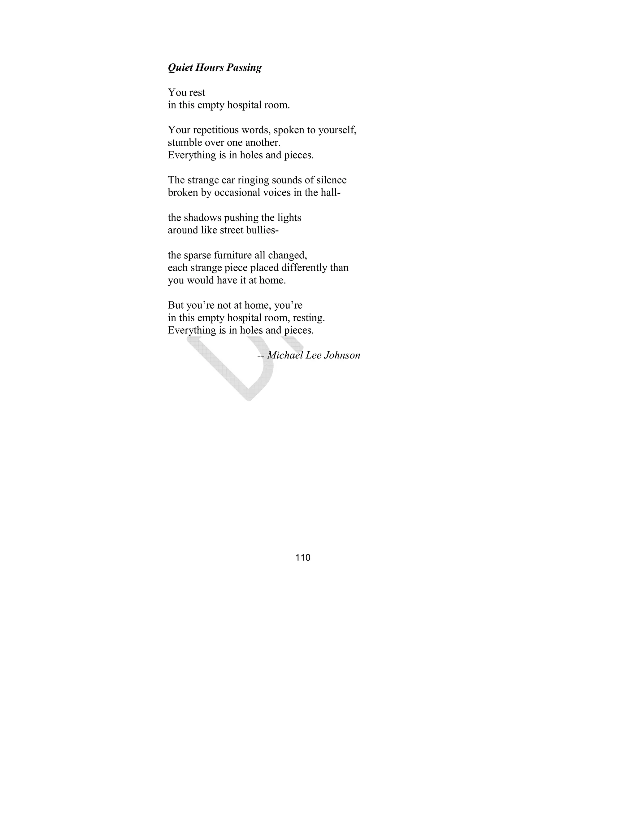110
Quiet Hours Passing
You rest
in this empty hospital room.
Your repetitious words, spoken to yourself,
stumble over one another.
Everything is in holes and pieces.
The strange ear ringing sounds of silence
broken by occasional voices in the hall-
the shadows pushing the lights
around like street bullies-
the sparse furniture all changed,
each strange piece placed differently than
you would have it at home.
But you’re not at home, you’re
in this empty hospital room, resting.
Everything is in holes and pieces.
-- Michael Lee Johnson
 