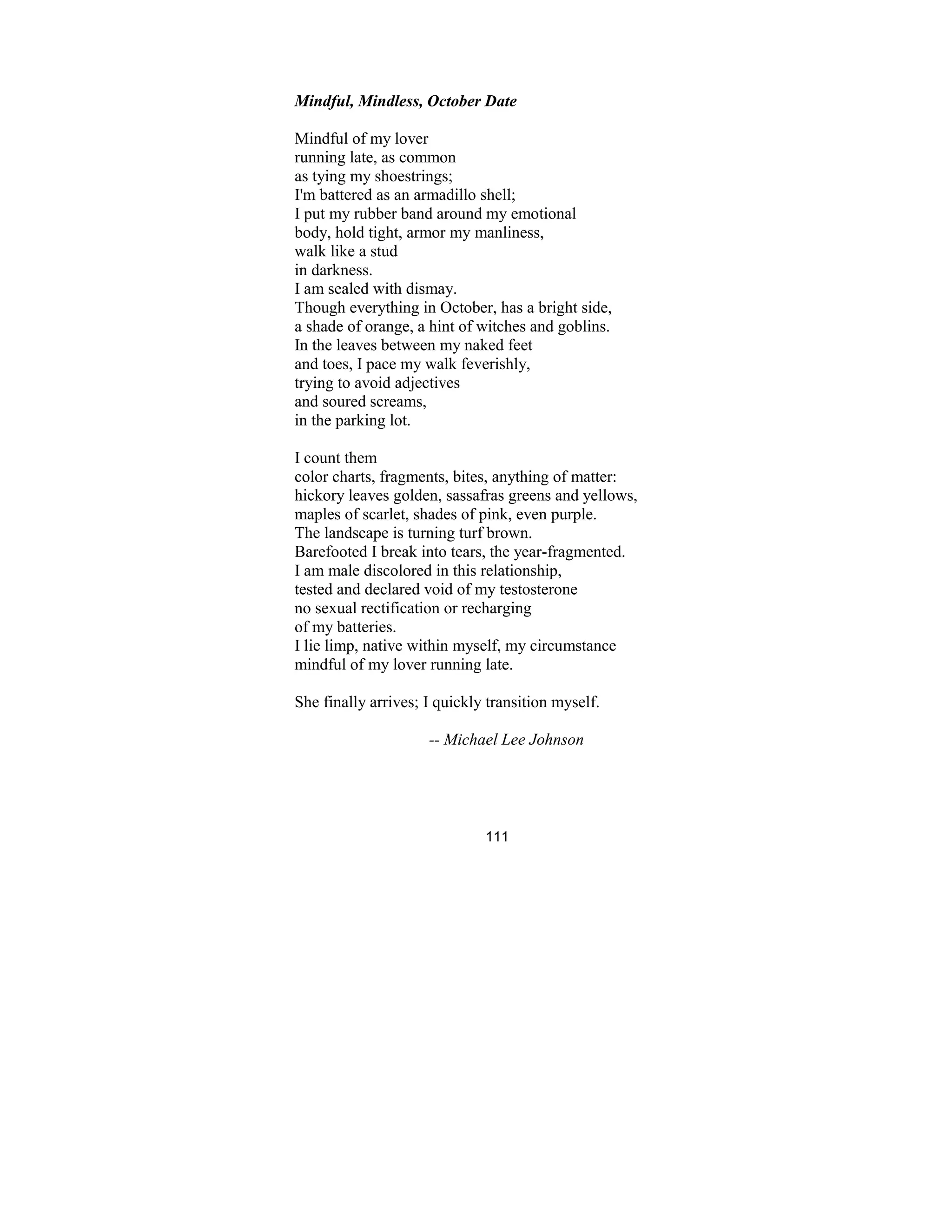 111
Mindful, Mindless, October Date
Mindful of my lover
running late, as common
as tying my shoestrings;
I'm battered as an armadillo shell;
I put my rubber band around my emotional
body, hold tight, armor my manliness,
walk like a stud
in darkness.
I am sealed with dismay.
Though everything in October, has a bright side,
a shade of orange, a hint of witches and goblins.
In the leaves between my naked feet
and toes, I pace my walk feverishly,
trying to avoid adjectives
and soured screams,
in the parking lot.
I count them
color charts, fragments, bites, anything of matter:
hickory leaves golden, sassafras greens and yellows,
maples of scarlet, shades of pink, even purple.
The landscape is turning turf brown.
Barefooted I break into tears, the year-fragmented.
I am male discolored in this relationship,
tested and declared void of my testosterone
no sexual rectification or recharging
of my batteries.
I lie limp, native within myself, my circumstance
mindful of my lover running late.
She finally arrives; I quickly transition myself.
-- Michael Lee Johnson
 