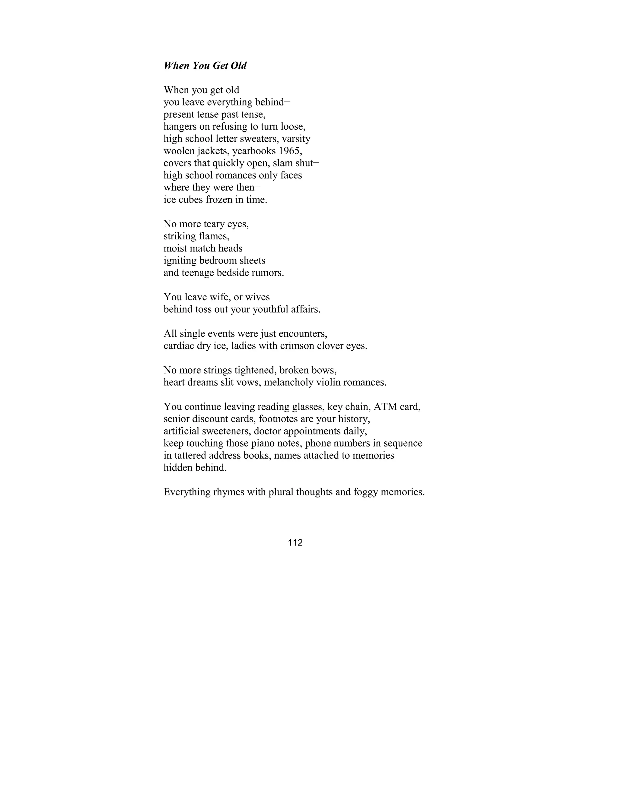 112
When You Get Old
When you get old
you leave everything behind−
present tense past tense,
hangers on refusing to turn loose,
high school letter sweaters, varsity
woolen jackets, yearbooks 1965,
covers that quickly open, slam shut−
high school romances only faces
where they were then−
ice cubes frozen in time.
No more teary eyes,
striking flames,
moist match heads
igniting bedroom sheets
and teenage bedside rumors.
You leave wife, or wives
behind toss out your youthful affairs.
All single events were just encounters,
cardiac dry ice, ladies with crimson clover eyes.
No more strings tightened, broken bows,
heart dreams slit vows, melancholy violin romances.
You continue leaving reading glasses, key chain, ATM card,
senior discount cards, footnotes are your history,
artificial sweeteners, doctor appointments daily,
keep touching those piano notes, phone numbers in sequence
in tattered address books, names attached to memories
hidden behind.
Everything rhymes with plural thoughts and foggy memories.
 