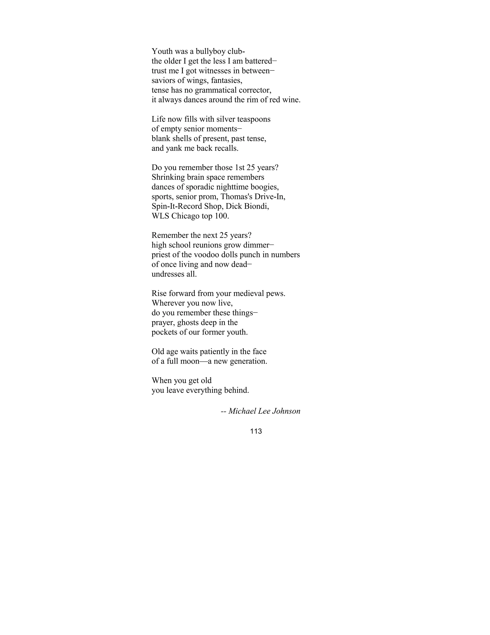 113
Youth was a bullyboy club-
the older I get the less I am battered−
trust me I got witnesses in between−
saviors of wings, fantasies,
tense has no grammatical corrector,
it always dances around the rim of red wine.
Life now fills with silver teaspoons
of empty senior moments−
blank shells of present, past tense,
and yank me back recalls.
Do you remember those 1st 25 years?
Shrinking brain space remembers
dances of sporadic nighttime boogies,
sports, senior prom, Thomas's Drive-In,
Spin-It-Record Shop, Dick Biondi,
WLS Chicago top 100.
Remember the next 25 years?
high school reunions grow dimmer−
priest of the voodoo dolls punch in numbers
of once living and now dead−
undresses all.
Rise forward from your medieval pews.
Wherever you now live,
do you remember these things−
prayer, ghosts deep in the
pockets of our former youth.
Old age waits patiently in the face
of a full moon—a new generation.
When you get old
you leave everything behind.
-- Michael Lee Johnson
 
