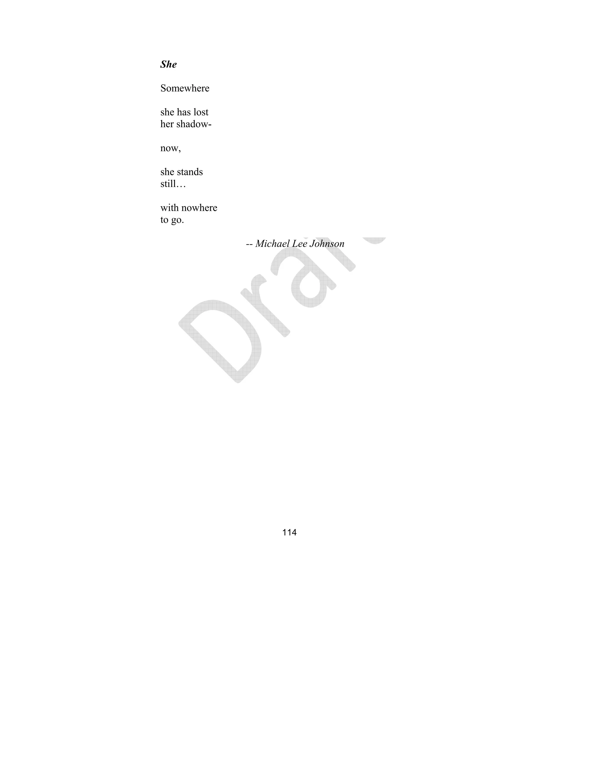 114
She
Somewhere
she has lost
her shadow-
now,
she stands
still…
with nowhere
to go.
-- Michael Lee Johnson
 