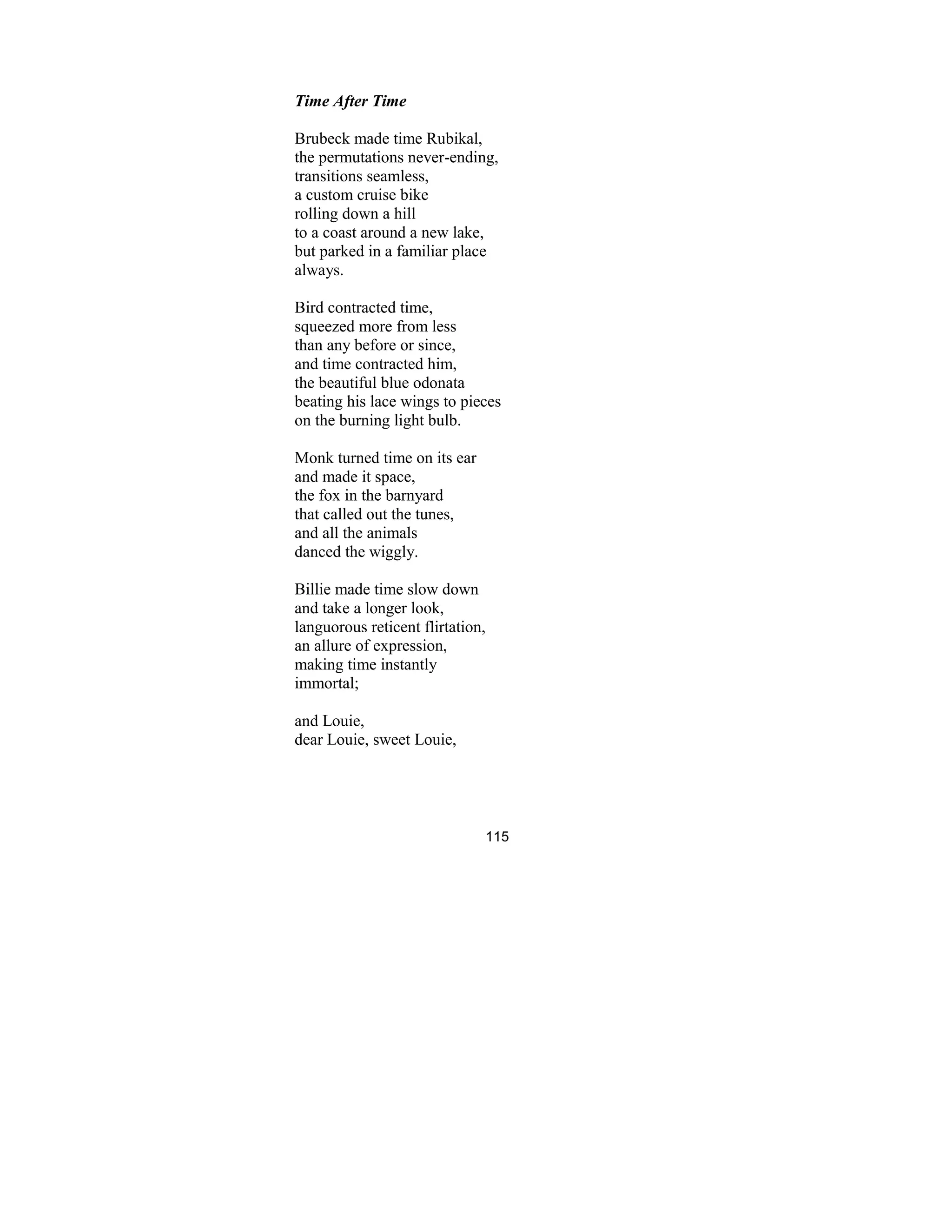 115
Time After Time
Brubeck made time Rubikal,
the permutations never-ending,
transitions seamless,
a custom cruise bike
rolling down a hill
to a coast around a new lake,
but parked in a familiar place
always.
Bird contracted time,
squeezed more from less
than any before or since,
and time contracted him,
the beautiful blue odonata
beating his lace wings to pieces
on the burning light bulb.
Monk turned time on its ear
and made it space,
the fox in the barnyard
that called out the tunes,
and all the animals
danced the wiggly.
Billie made time slow down
and take a longer look,
languorous reticent flirtation,
an allure of expression,
making time instantly
immortal;
and Louie,
dear Louie, sweet Louie,
 
