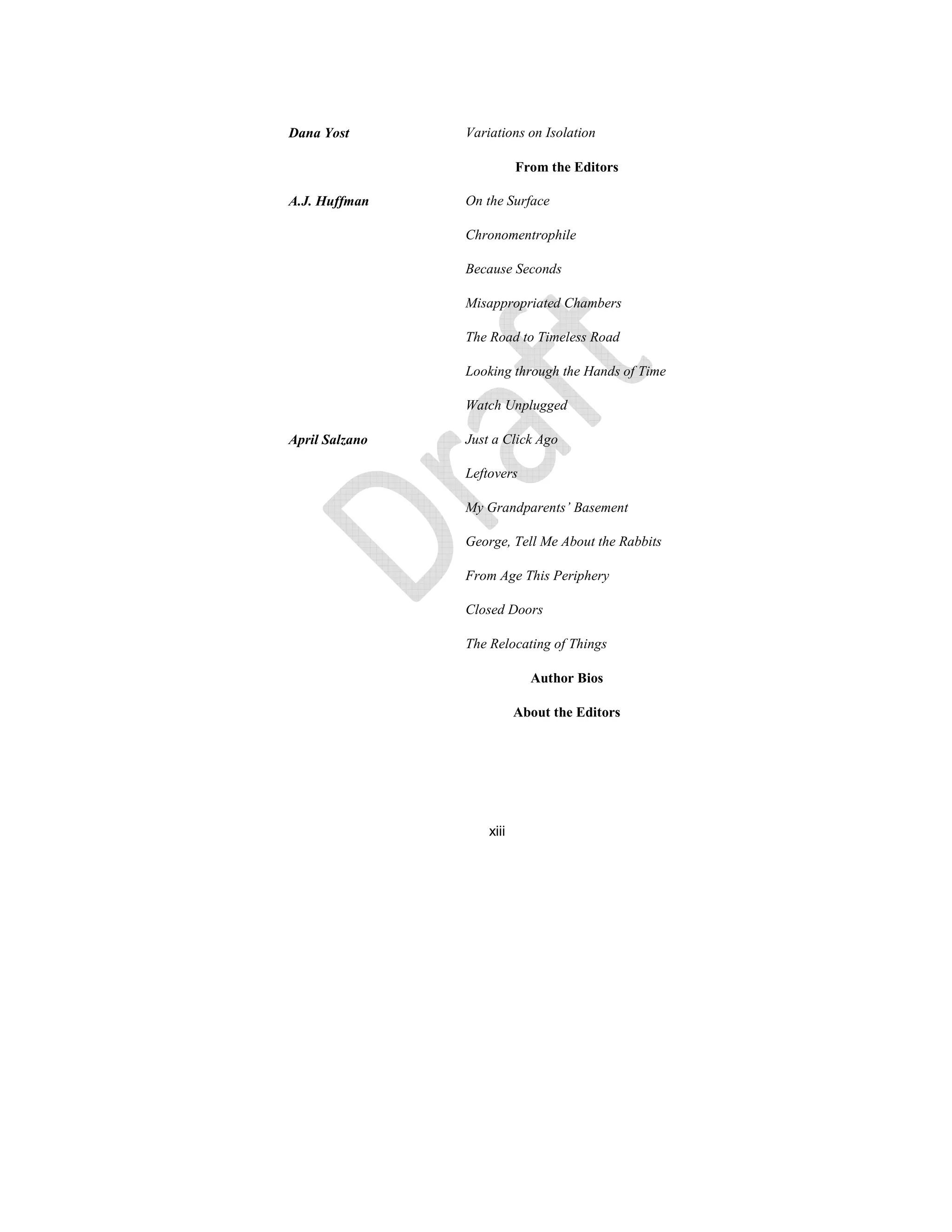 xiii
Dana Yost Variations on Isolation
From the Editors
A.J. Huffman On the Surface
Chronomentrophile
Because Seconds
Misappropriated Chambers
The Road to Timeless Road
Looking through the Hands of Time
Watch Unplugged
April Salzano Just a Click Ago
Leftovers
My Grandparents’ Basement
George, Tell Me About the Rabbits
From Age This Periphery
Closed Doors
The Relocating of Things
Author Bios
About the Editors
 